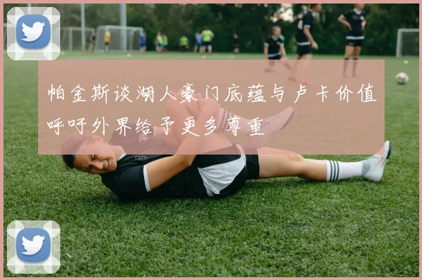 帕金斯谈湖人豪门底蕴与卢卡价值呼吁外界给予更多尊重