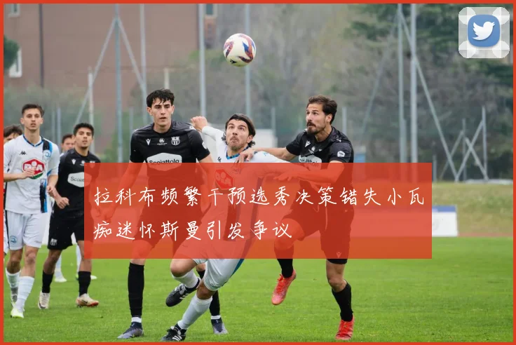 拉科布频繁干预选秀决策错失小瓦痴迷怀斯曼引发争议