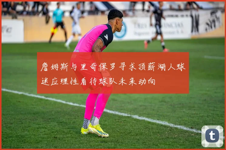詹姆斯与里奇保罗寻求顶薪湖人球迷应理性看待球队未来动向