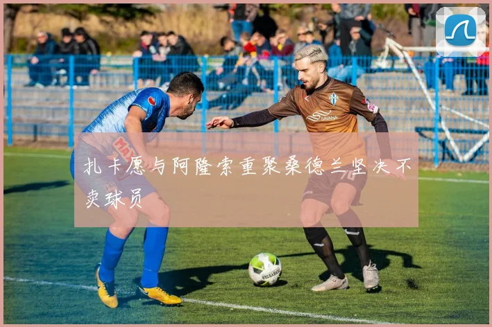 扎卡愿与阿隆索重聚桑德兰坚决不卖球员