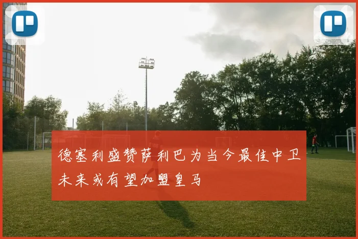 德塞利盛赞萨利巴为当今最佳中卫未来或有望加盟皇马