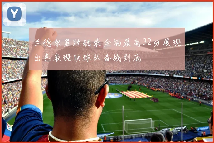 兰德尔虽败犹荣全场最高32分展现出色表现助球队奋战到底