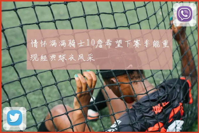 情怀满满骑士10詹希望下赛季能重现经典球衣风采