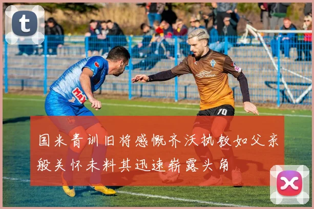 国米青训旧将感慨齐沃执教如父亲般关怀未料其迅速崭露头角