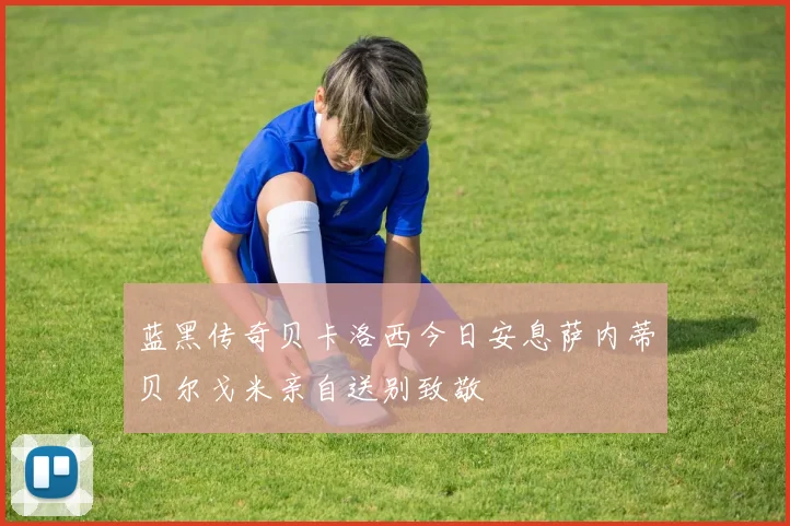 蓝黑传奇贝卡洛西今日安息萨内蒂贝尔戈米亲自送别致敬