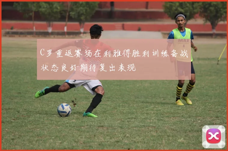C罗重返赛场在利雅得胜利训练备战状态良好期待复出表现