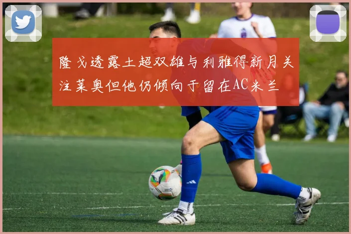 隆戈透露土超双雄与利雅得新月关注莱奥但他仍倾向于留在AC米兰