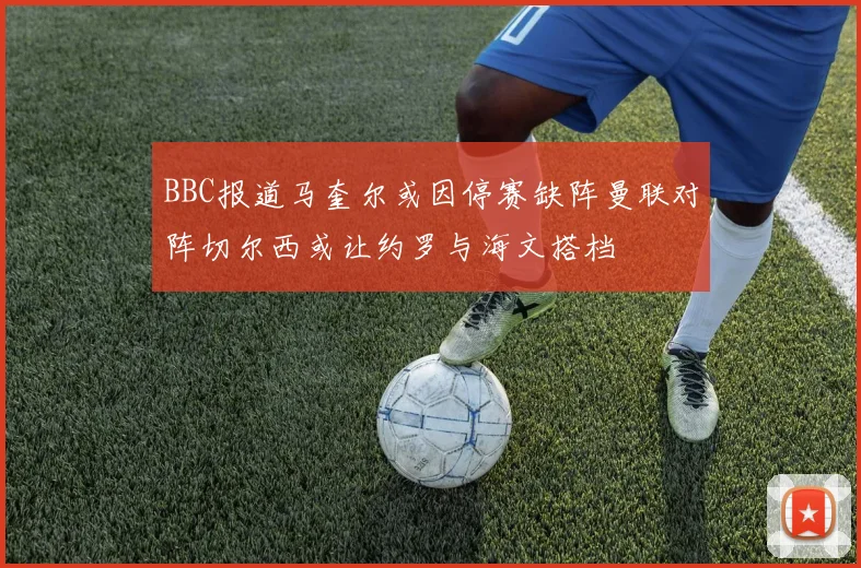 BBC报道马奎尔或因停赛缺阵曼联对阵切尔西或让约罗与海文搭档
