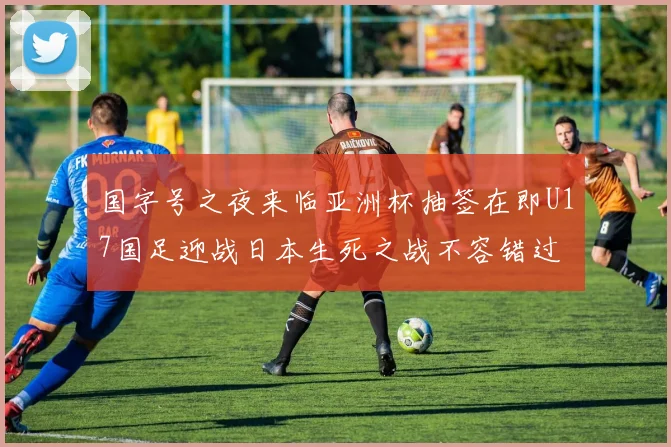 国字号之夜来临亚洲杯抽签在即U17国足迎战日本生死之战不容错过