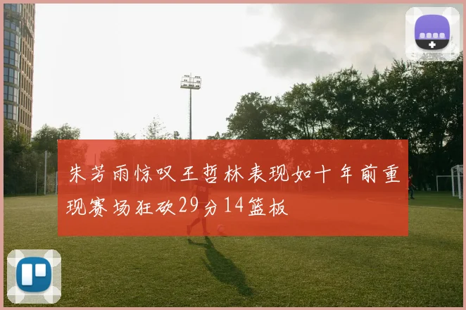 朱芳雨惊叹王哲林表现如十年前重现赛场狂砍29分14篮板