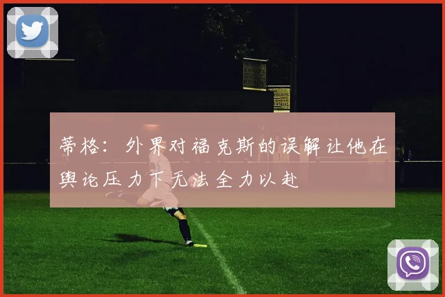 蒂格：外界对福克斯的误解让他在舆论压力下无法全力以赴