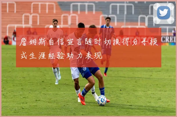 詹姆斯自信宣言随时切换得分手模式生涯经验助力表现