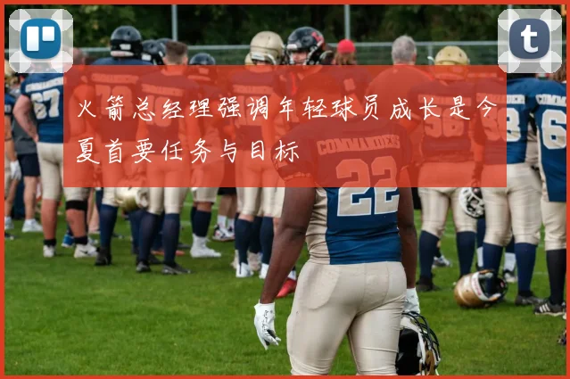 火箭总经理强调年轻球员成长是今夏首要任务与目标