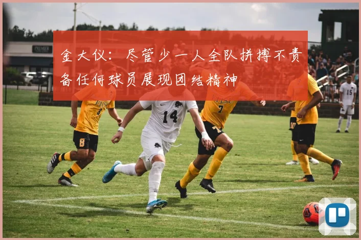 金大仪：尽管少一人全队拼搏不责备任何球员展现团结精神