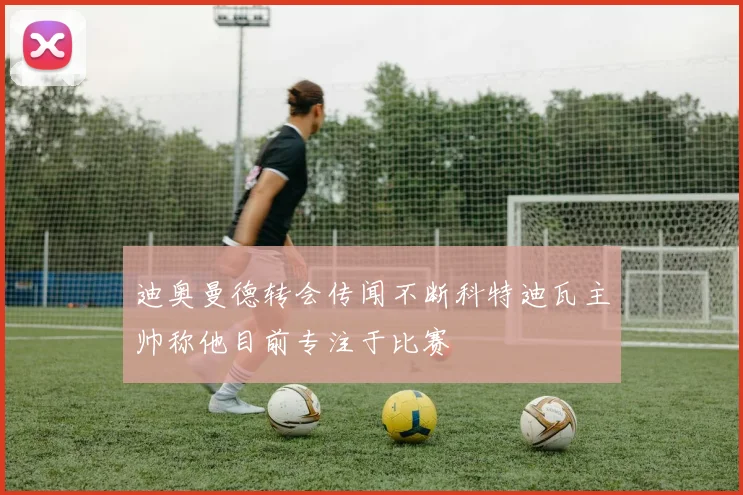 迪奥曼德转会传闻不断科特迪瓦主帅称他目前专注于比赛