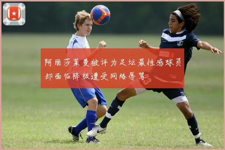 阿丽莎莱曼被评为足坛最性感球员却面临降级遭受网络辱骂