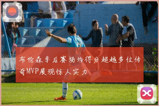布伦森季后赛场均得分超越多位传奇MVP展现惊人实力