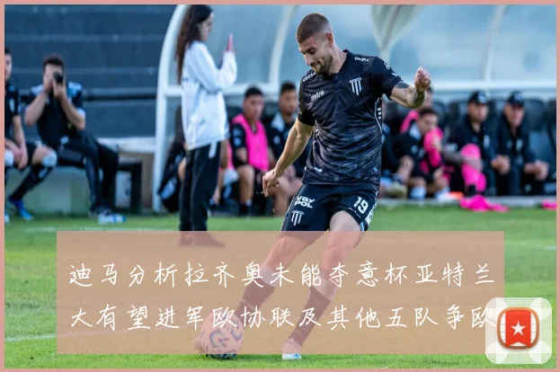 迪马分析拉齐奥未能夺意杯亚特兰大有望进军欧协联及其他五队争欧联资格