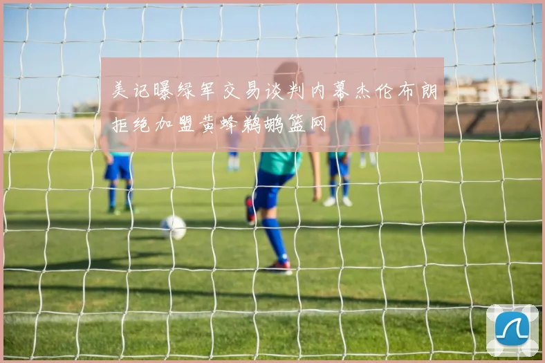 美记曝绿军交易谈判内幕杰伦布朗拒绝加盟黄蜂鹈鹕篮网