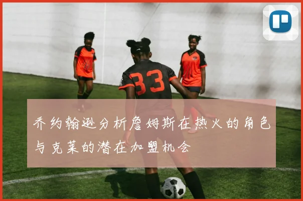 乔约翰逊分析詹姆斯在热火的角色与克莱的潜在加盟机会