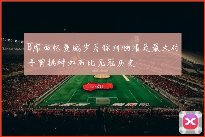 B席回忆曼城岁月称利物浦是最大对手曾挑衅加布比无冠历史