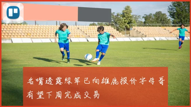 名嘴透露绿军已向雄鹿报价字母哥有望下周完成交易