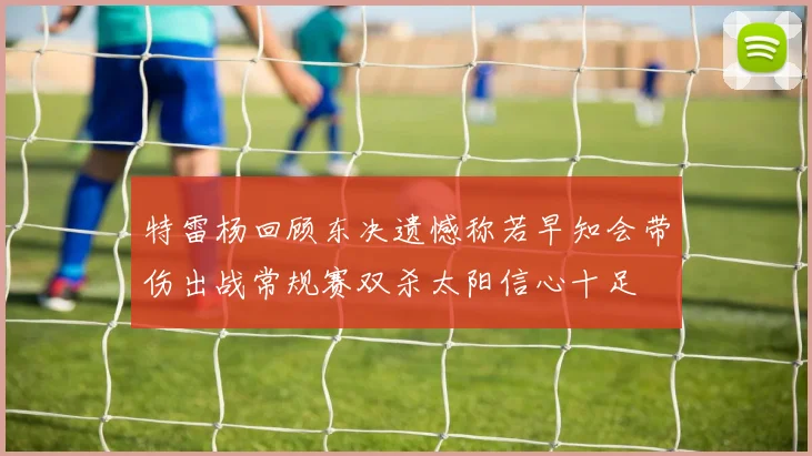 特雷杨回顾东决遗憾称若早知会带伤出战常规赛双杀太阳信心十足