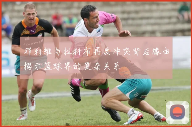 邓利维与拉科布再度冲突背后缘由揭示篮球界的复杂关系
