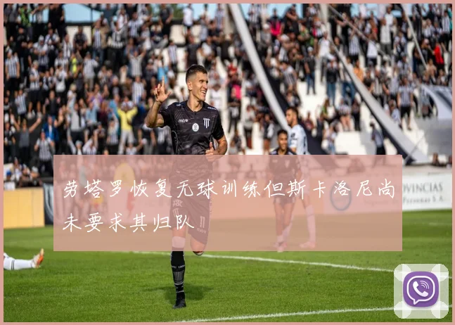劳塔罗恢复无球训练但斯卡洛尼尚未要求其归队