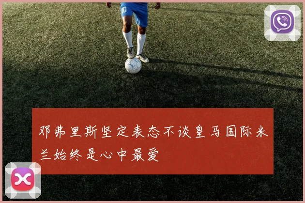 邓弗里斯坚定表态不谈皇马国际米兰始终是心中最爱