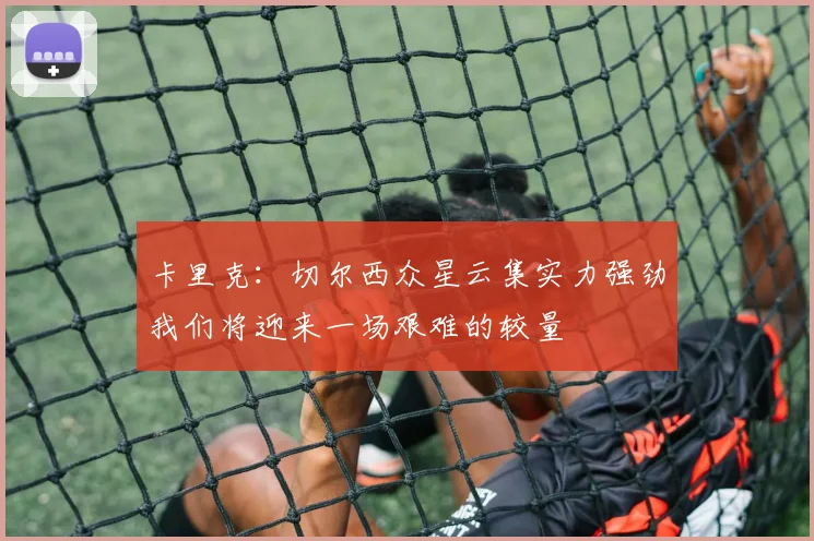 卡里克：切尔西众星云集实力强劲我们将迎来一场艰难的较量