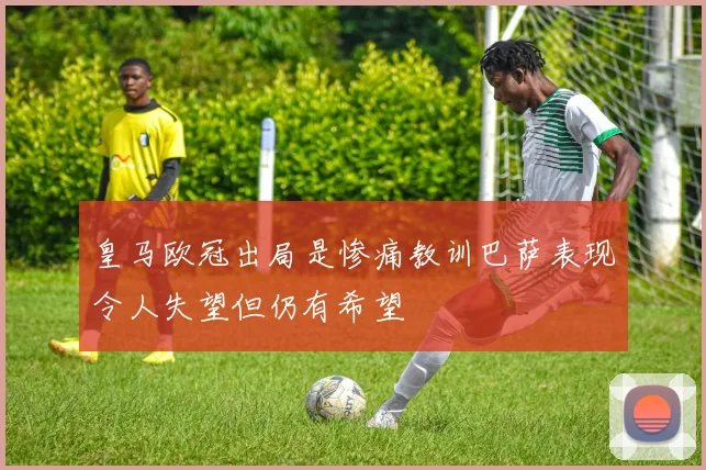 皇马欧冠出局是惨痛教训巴萨表现令人失望但仍有希望
