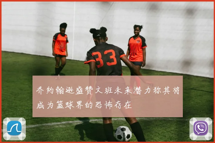 乔约翰逊盛赞文班未来潜力称其将成为篮球界的恐怖存在