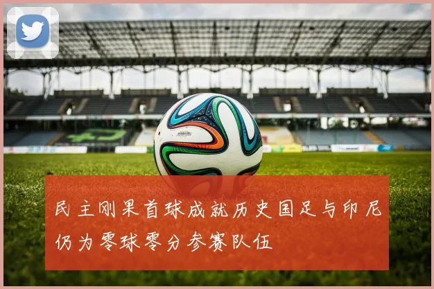 民主刚果首球成就历史国足与印尼仍为零球零分参赛队伍
